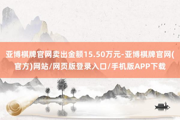 亚博棋牌官网卖出金额15.50万元-亚博棋牌官网(官方)网站/网页版登录入口/手机版APP下载