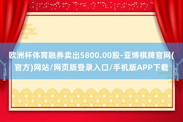 欧洲杯体育融券卖出5800.00股-亚博棋牌官网(官方)网站/网页版登录入口/手机版APP下载