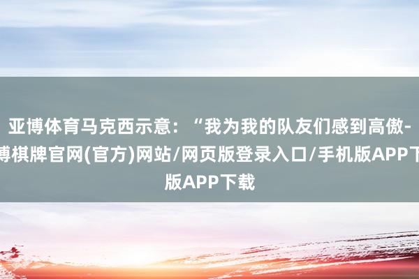 亚博体育马克西示意：“我为我的队友们感到高傲-亚博棋牌官网(官方)网站/网页版登录入口/手机版APP下载