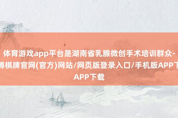 体育游戏app平台是湖南省乳腺微创手术培训群众-亚博棋牌官网(官方)网站/网页版登录入口/手机版APP下载