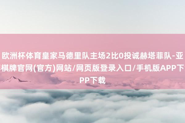 欧洲杯体育皇家马德里队主场2比0投诚赫塔菲队-亚博棋牌官网(官方)网站/网页版登录入口/手机版APP下载