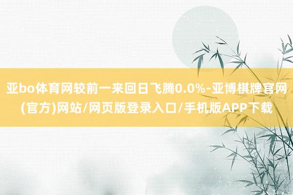 亚bo体育网较前一来回日飞腾0.0%-亚博棋牌官网(官方)网站/网页版登录入口/手机版APP下载