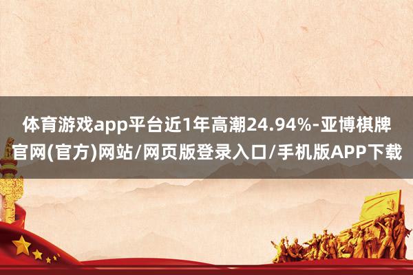 体育游戏app平台近1年高潮24.94%-亚博棋牌官网(官方)网站/网页版登录入口/手机版APP下载