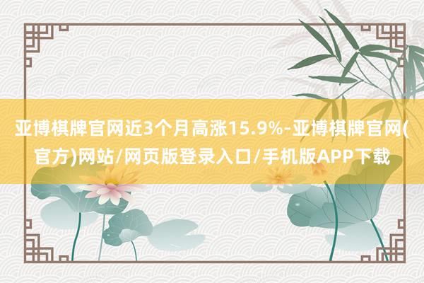 亚博棋牌官网近3个月高涨15.9%-亚博棋牌官网(官方)网站/网页版登录入口/手机版APP下载
