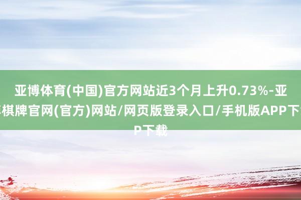 亚博体育(中国)官方网站近3个月上升0.73%-亚博棋牌官网(官方)网站/网页版登录入口/手机版APP下载