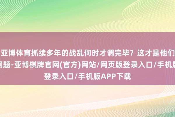 亚博体育抓续多年的战乱何时才调完毕？这才是他们最矜恤的问题-亚博棋牌官网(官方)网站/网页版登录入口/手机版APP下载