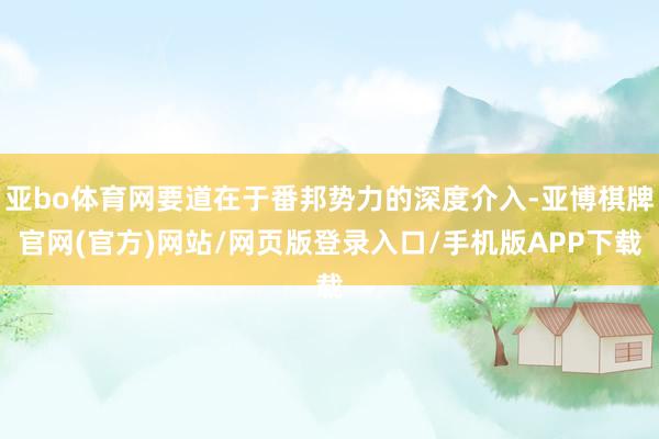 亚bo体育网要道在于番邦势力的深度介入-亚博棋牌官网(官方)网站/网页版登录入口/手机版APP下载