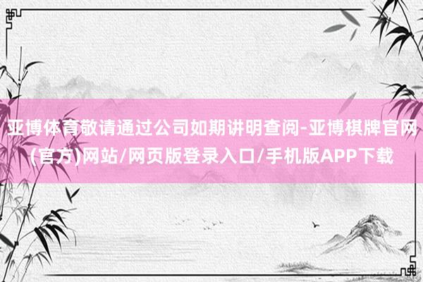 亚博体育敬请通过公司如期讲明查阅-亚博棋牌官网(官方)网站/网页版登录入口/手机版APP下载