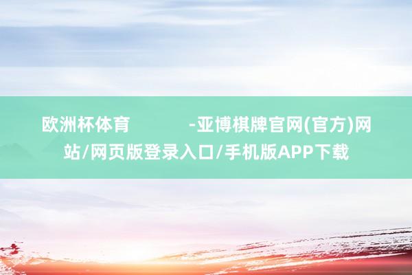 欧洲杯体育            -亚博棋牌官网(官方)网站/网页版登录入口/手机版APP下载