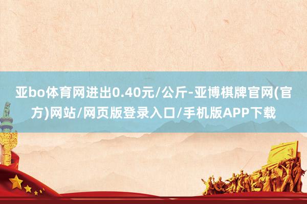 亚bo体育网进出0.40元/公斤-亚博棋牌官网(官方)网站/网页版登录入口/手机版APP下载
