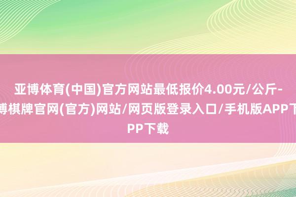 亚博体育(中国)官方网站最低报价4.00元/公斤-亚博棋牌官网(官方)网站/网页版登录入口/手机版APP下载