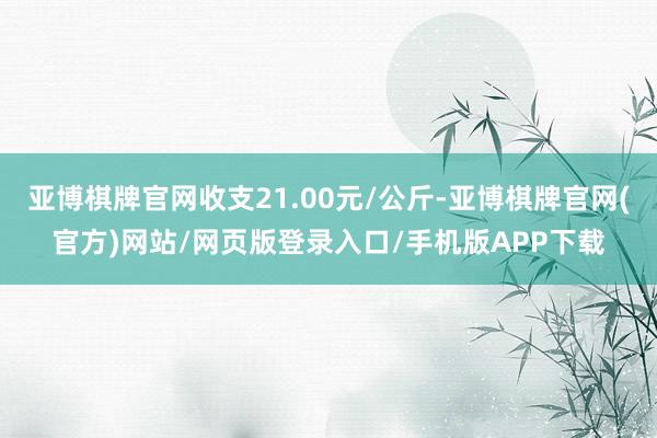 亚博棋牌官网收支21.00元/公斤-亚博棋牌官网(官方)网站/网页版登录入口/手机版APP下载
