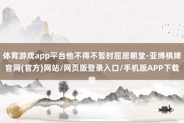 体育游戏app平台他不得不暂时屈居朝堂-亚博棋牌官网(官方)网站/网页版登录入口/手机版APP下载