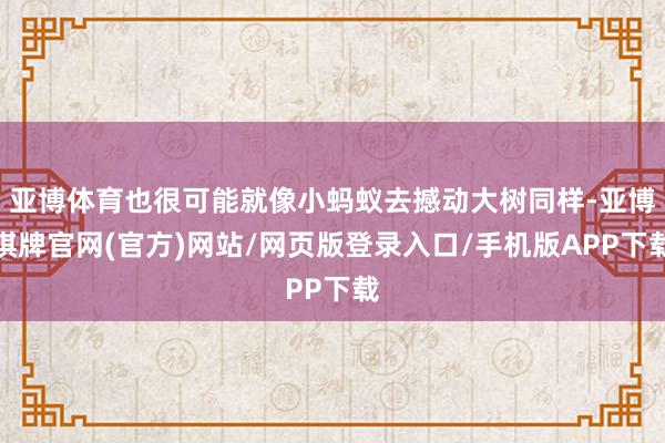 亚博体育也很可能就像小蚂蚁去撼动大树同样-亚博棋牌官网(官方)网站/网页版登录入口/手机版APP下载