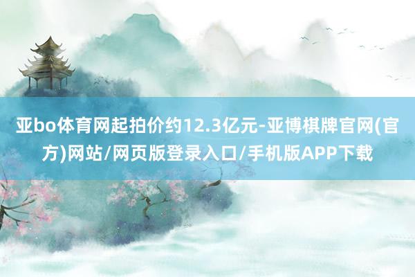 亚bo体育网起拍价约12.3亿元-亚博棋牌官网(官方)网站/网页版登录入口/手机版APP下载