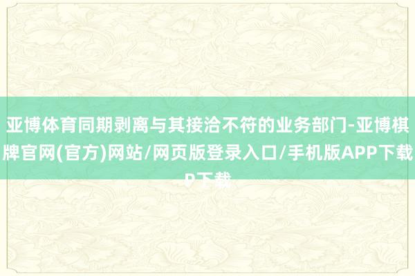 亚博体育同期剥离与其接洽不符的业务部门-亚博棋牌官网(官方)网站/网页版登录入口/手机版APP下载