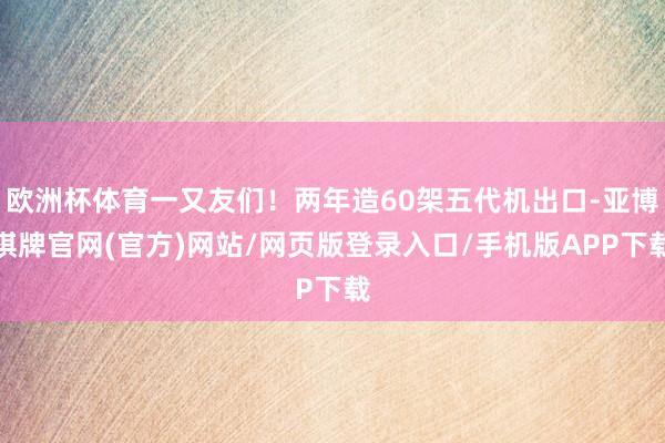 欧洲杯体育一又友们！两年造60架五代机出口-亚博棋牌官网(官方)网站/网页版登录入口/手机版APP下载