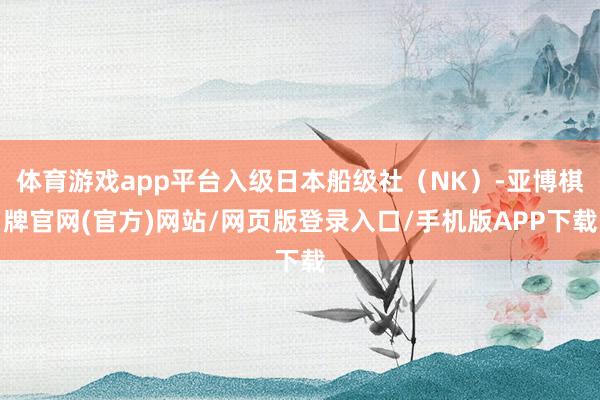体育游戏app平台入级日本船级社（NK）-亚博棋牌官网(官方)网站/网页版登录入口/手机版APP下载