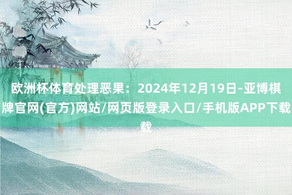 欧洲杯体育处理恶果：2024年12月19日-亚博棋牌官网(官方)网站/网页版登录入口/手机版APP下载