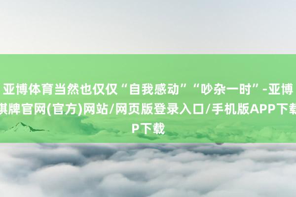 亚博体育当然也仅仅“自我感动”“吵杂一时”-亚博棋牌官网(官方)网站/网页版登录入口/手机版APP下载
