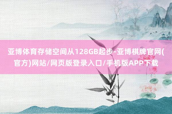 亚博体育存储空间从128GB起步-亚博棋牌官网(官方)网站/网页版登录入口/手机版APP下载