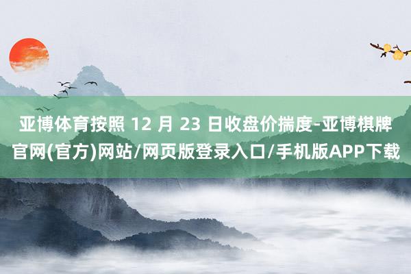 亚博体育按照 12 月 23 日收盘价揣度-亚博棋牌官网(官方)网站/网页版登录入口/手机版APP下载