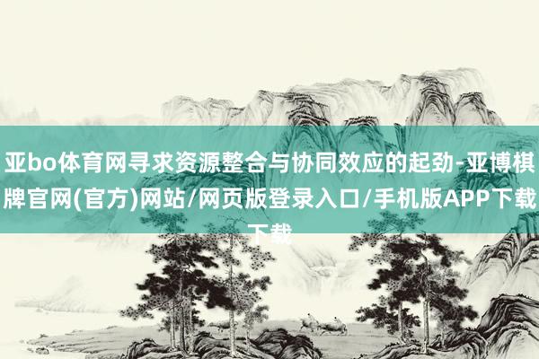 亚bo体育网寻求资源整合与协同效应的起劲-亚博棋牌官网(官方)网站/网页版登录入口/手机版APP下载