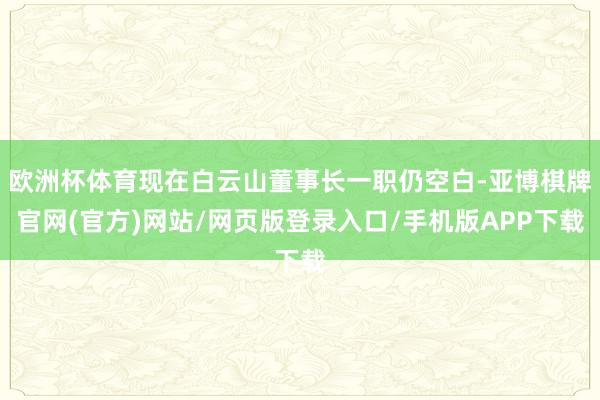 欧洲杯体育现在白云山董事长一职仍空白-亚博棋牌官网(官方)网站/网页版登录入口/手机版APP下载