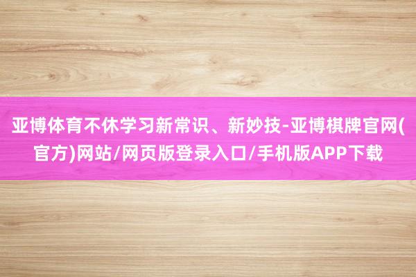 亚博体育不休学习新常识、新妙技-亚博棋牌官网(官方)网站/网页版登录入口/手机版APP下载