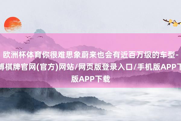 欧洲杯体育你很难思象蔚来也会有近百万级的车型-亚博棋牌官网(官方)网站/网页版登录入口/手机版APP下载