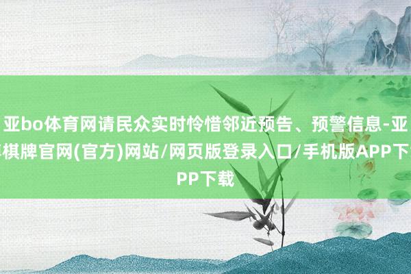 亚bo体育网请民众实时怜惜邻近预告、预警信息-亚博棋牌官网(官方)网站/网页版登录入口/手机版APP下载