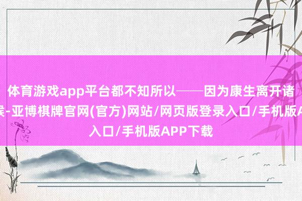 体育游戏app平台都不知所以──因为康生离开诸城的时候-亚博棋牌官网(官方)网站/网页版登录入口/手机版APP下载