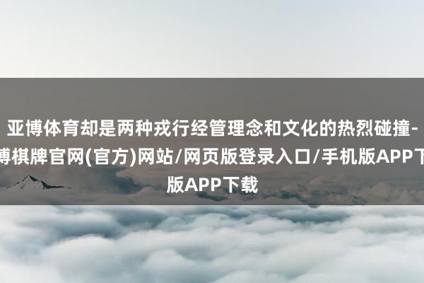 亚博体育却是两种戎行经管理念和文化的热烈碰撞-亚博棋牌官网(官方)网站/网页版登录入口/手机版APP下载