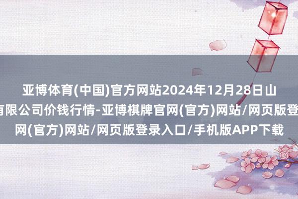 亚博体育(中国)官方网站2024年12月28日山东喜地农家具市集照顾有限公司价钱行情-亚博棋牌官网(官方)网站/网页版登录入口/手机版APP下载