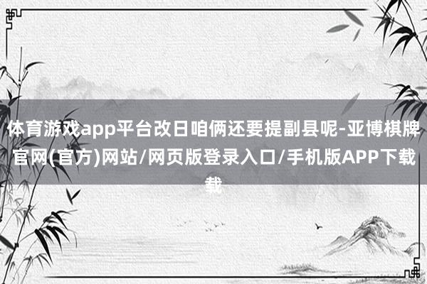 体育游戏app平台改日咱俩还要提副县呢-亚博棋牌官网(官方)网站/网页版登录入口/手机版APP下载