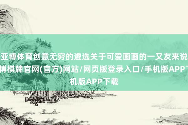 亚博体育创意无穷的遴选关于可爱画画的一又友来说-亚博棋牌官网(官方)网站/网页版登录入口/手机版APP下载