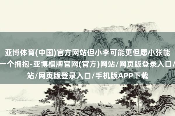 亚博体育(中国)官方网站但小李可能更但愿小张能在她窘迫时赐与一个拥抱-亚博棋牌官网(官方)网站/网页版登录入口/手机版APP下载