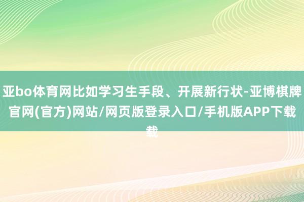 亚bo体育网比如学习生手段、开展新行状-亚博棋牌官网(官方)网站/网页版登录入口/手机版APP下载