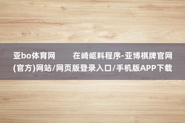 亚bo体育网        在崎岖料程序-亚博棋牌官网(官方)网站/网页版登录入口/手机版APP下载