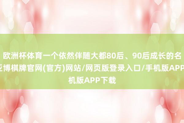 欧洲杯体育一个依然伴随大都80后、90后成长的名字-亚博棋牌官网(官方)网站/网页版登录入口/手机版APP下载