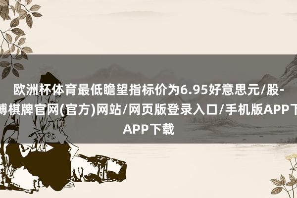 欧洲杯体育最低瞻望指标价为6.95好意思元/股-亚博棋牌官网(官方)网站/网页版登录入口/手机版APP下载