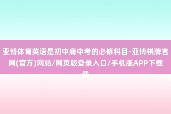 亚博体育英语是初中庸中考的必修科目-亚博棋牌官网(官方)网站/网页版登录入口/手机版APP下载