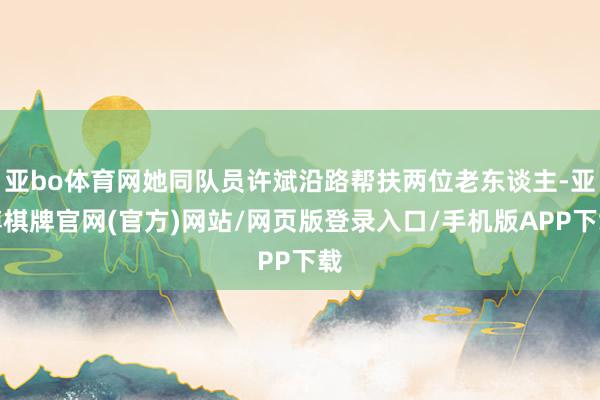 亚bo体育网她同队员许斌沿路帮扶两位老东谈主-亚博棋牌官网(官方)网站/网页版登录入口/手机版APP下载