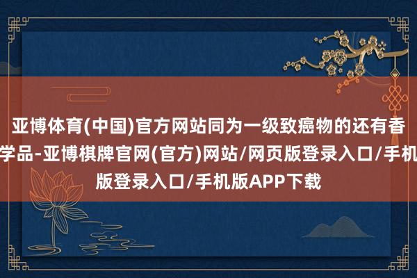 亚博体育(中国)官方网站同为一级致癌物的还有香烟和部分化学品-亚博棋牌官网(官方)网站/网页版登录入口/手机版APP下载
