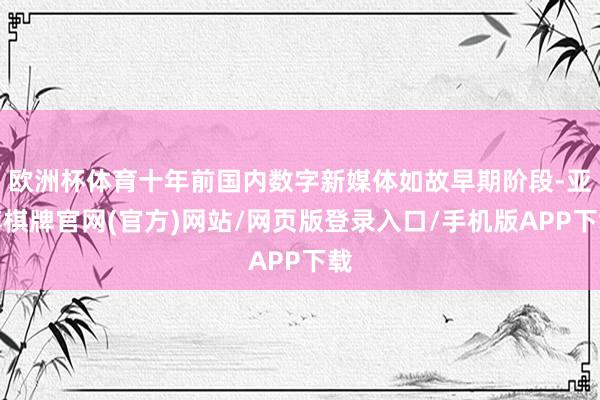 欧洲杯体育十年前国内数字新媒体如故早期阶段-亚博棋牌官网(官方)网站/网页版登录入口/手机版APP下载