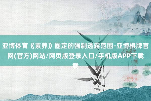 亚博体育《素养》圈定的强制透露范围-亚博棋牌官网(官方)网站/网页版登录入口/手机版APP下载