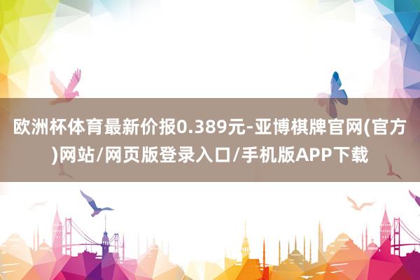 欧洲杯体育最新价报0.389元-亚博棋牌官网(官方)网站/网页版登录入口/手机版APP下载