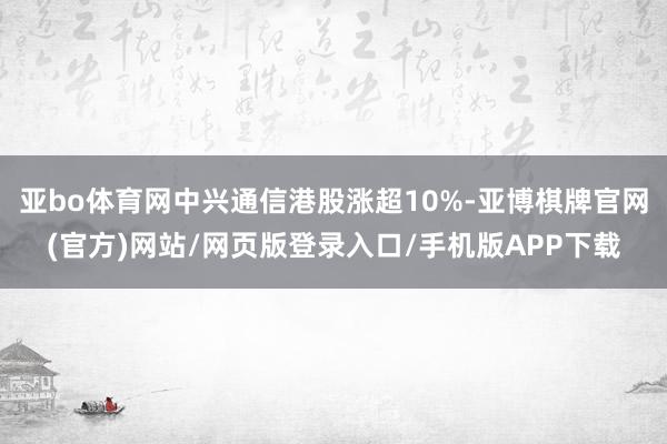 亚bo体育网中兴通信港股涨超10%-亚博棋牌官网(官方)网站/网页版登录入口/手机版APP下载