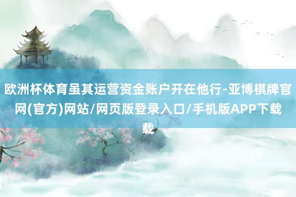 欧洲杯体育虽其运营资金账户开在他行-亚博棋牌官网(官方)网站/网页版登录入口/手机版APP下载