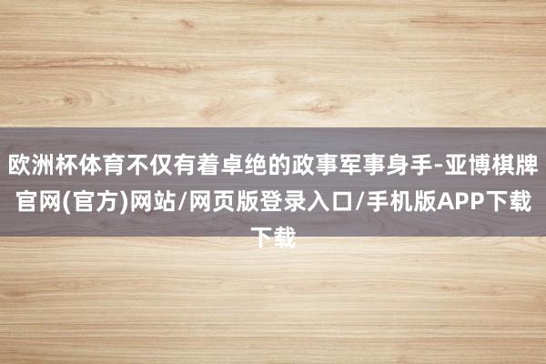 欧洲杯体育不仅有着卓绝的政事军事身手-亚博棋牌官网(官方)网站/网页版登录入口/手机版APP下载